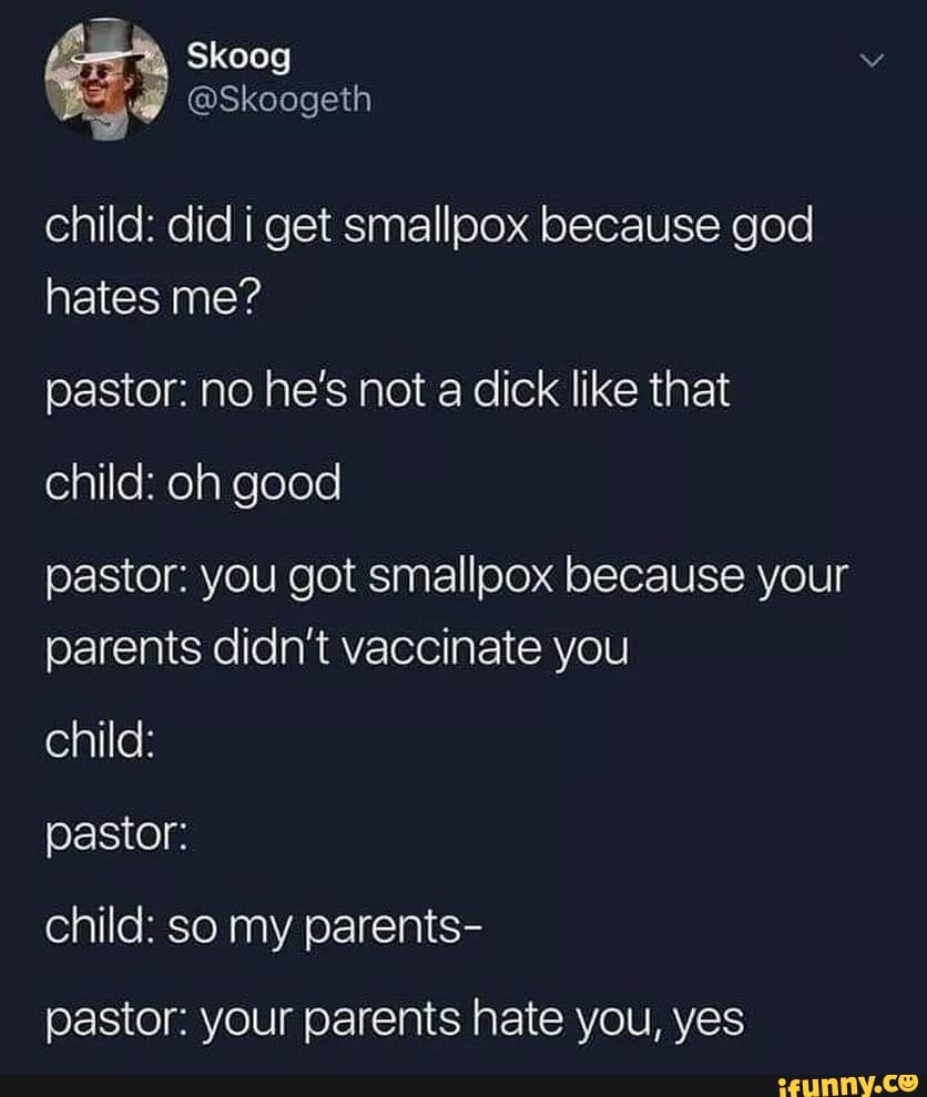 child: did i get smallpox because god
hates me?
pastor: no he‘s not a dick like that
child: oh good
pastor: you got smallpox because your
parents didn’t vaccinate you
pastor:
child: so my parents-
pastor: your parents hate you, yes