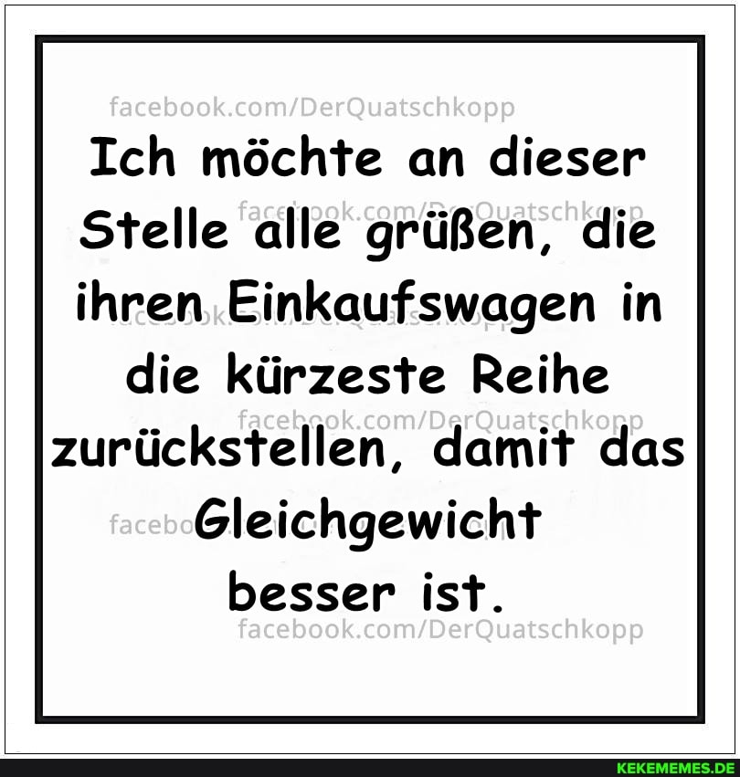 facebook,
Ich möchte an dieser
Stelle alle grüßen, die
ihren Einkaufswagen in die kürzeste Reihe
zurückstellen, damit das
Gleichgewicht besser ist.
facebook.