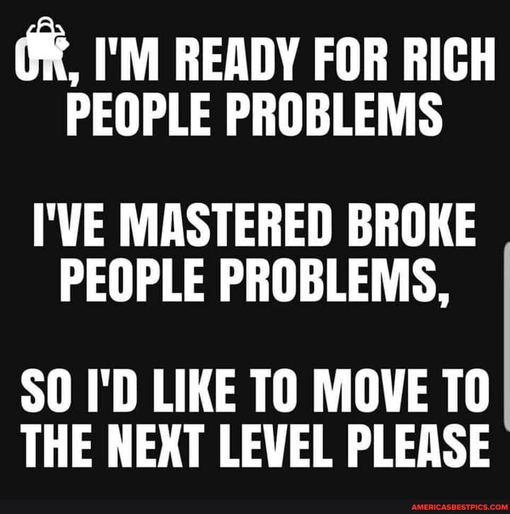 I'M READY FOR RICH
PEOPLE PROBLEMS
I'VE MASTERED BROKE PEOPLE PROBLEMS,
SO I'D LIKE TO MOVE TO THE NEXT LEVEL PLEASE