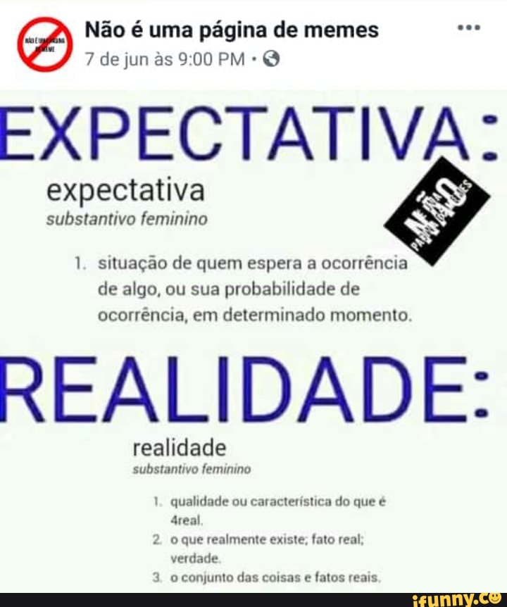 EXPECTATIVA:
expectativa
substantivo feminino
1. situação de quem espera a ocorrência
de algo, ou sua
probabilidade de
ocorrência, em determinado momento
REALIDADE:
realidade
substantivo feminino
1. qualidade ou característica do que é
o que realmente existe; fato real
verdade
o conjunto das coisas e
fatos reais