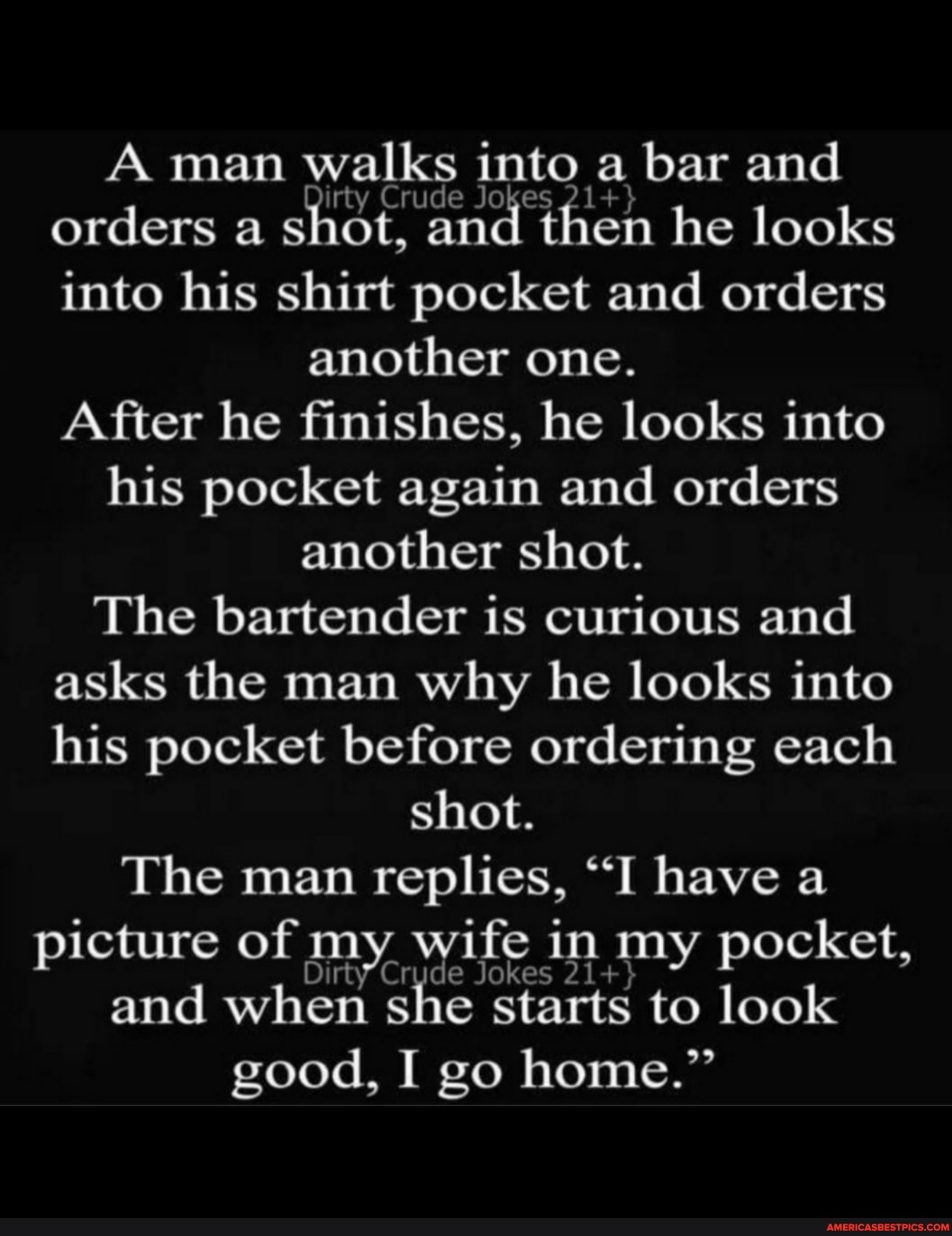 A man walks into a bar and orders a shot, and then he looks into his shirt pocket and orders
another one.
After he finishes, he looks into his pocket again and orders another shot.
The bartender is curious and asks the man why he looks into his pocket before ordering each shot.
The man replies, "I have a picture of m Dirty' wife in my pocket,
Dirty' Crud and when she starts to look good, I go home."