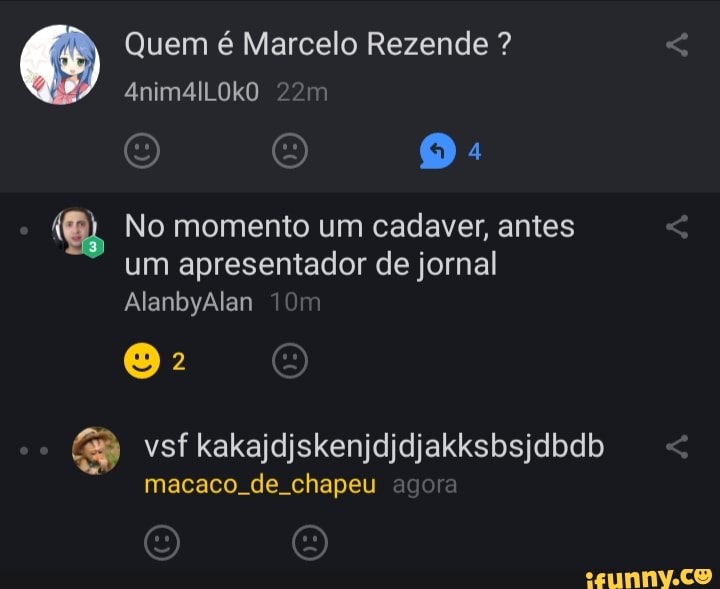 Quem é Marcelo Rezende ?
(9) 4
No momento um cadaver, antes um apresentador de jornal
AlanbyAlan Tom
E) vsf kakajdjskenjdidjakksbsjdbdb
macaco. de. chapeu agora