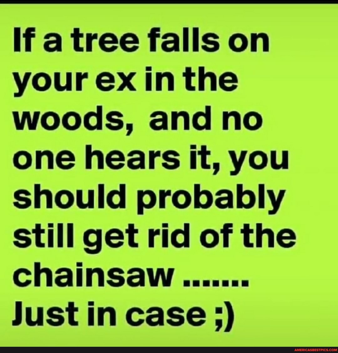 If a tree falls on your ex in the woods, and no one hears it, you should probably still get rid of the chainsaw.
Just in case