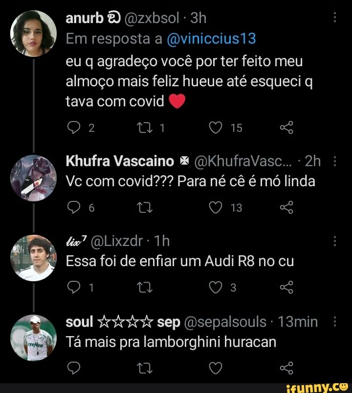 anurb 8) (Dzxbsol -
Em resposta a (Qviniccius13
eu q agradeço você por ter feito meu almoço mais feliz hueue até esqueci q tava com covid
Khufra Vascaino (DKhufraVasc...
Vc com covid??? Para né cê é mó linda
13
(DLixzdr
Essa foi de enfiar um Audi no cu soul sep (Dsepalsouls 13min
Tá mais pra lamborghini huracan
