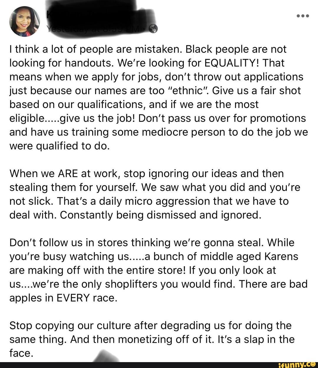 think a lot of people are mistaken. Black people are not looking for handouts. We're looking for EQUALITY! That means when we apply for jobs, don't throw out applications just because our names are too "ethnic". Give us a fair shot based on our qualifications, and if we are the most eligible.....give us the job! Don't pass us over for promotions and have us training some mediocre person to do the job we were qualified to do.
When we ARE at work, stop ignoring our ideas and then stealing them for yourself. We saw what you did and you're not slick. That's a daily micro aggression that we have to deal with. Constantly being dismissed and ignored.
Don't follow us in stores thinking we're gonna steal. While you're busy watching us.....a bunch of middle aged Karens are making off with the entire store! If you only look at us....we're the only shoplifters you would find. There are bad apples in EVERY race.
Stop copying our culture after degrading us for doing the same thing. And then monetizing off of it. It's a slap in the face.