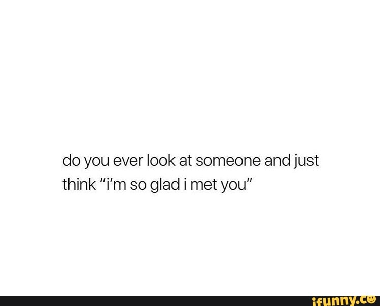 Do you ever look at someone and just think “i’m so glad i met you“ - iFunny