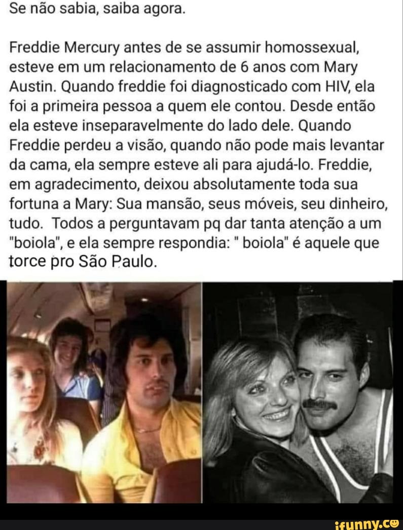 Se não sabia, saiba agora.
Freddie Mercury antes de se assumir homossexual, esteve em um relacionamento de 6 anos com Mary
Austin. Quando freddie foi diagnosticado com HIV, ela foi a primeira pessoa a quem ele contou. Desde então ela esteve inseparavelmente do lado dele. Quando
Freddie perdeu a visão, quando não pode mais levantar da cama, ela sempre esteve ali para ajudá-lo. Freddie, em agradecimento, deixou absolutamente toda sua fortuna a Mary: Sua mansão, seus móveis, seu dinheiro, tudo. Todos a perguntavam pq dar tanta atenção a um
"boiola", e ela sempre respondia: boiola" é aquele que torce pro São Paulo.