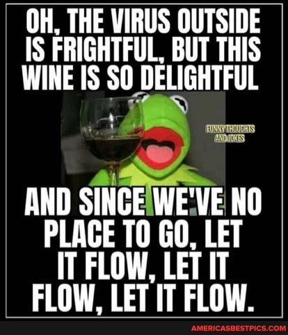 OH, THE VIRUS OUTSIDE IS FRIGHTFUL, BUT THIS WINE IS SO DELIGHTFUL
AND SINCE WE'VE NO PLACE TO GO, LET IT FLOW, LET IT FLOW, LET IT FLOW.