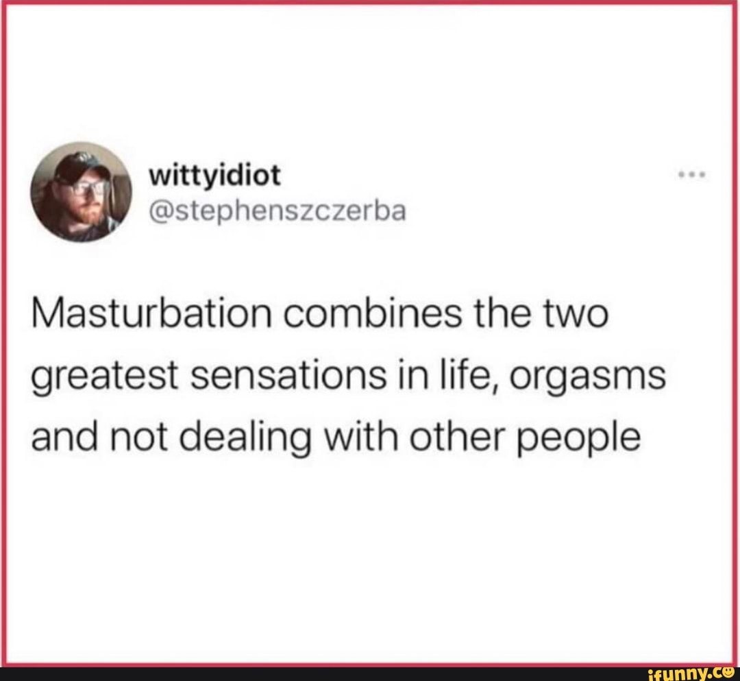 Masturbation Combines The Two Greatest Sensations In Life Orgasms And Not Dealing With Other