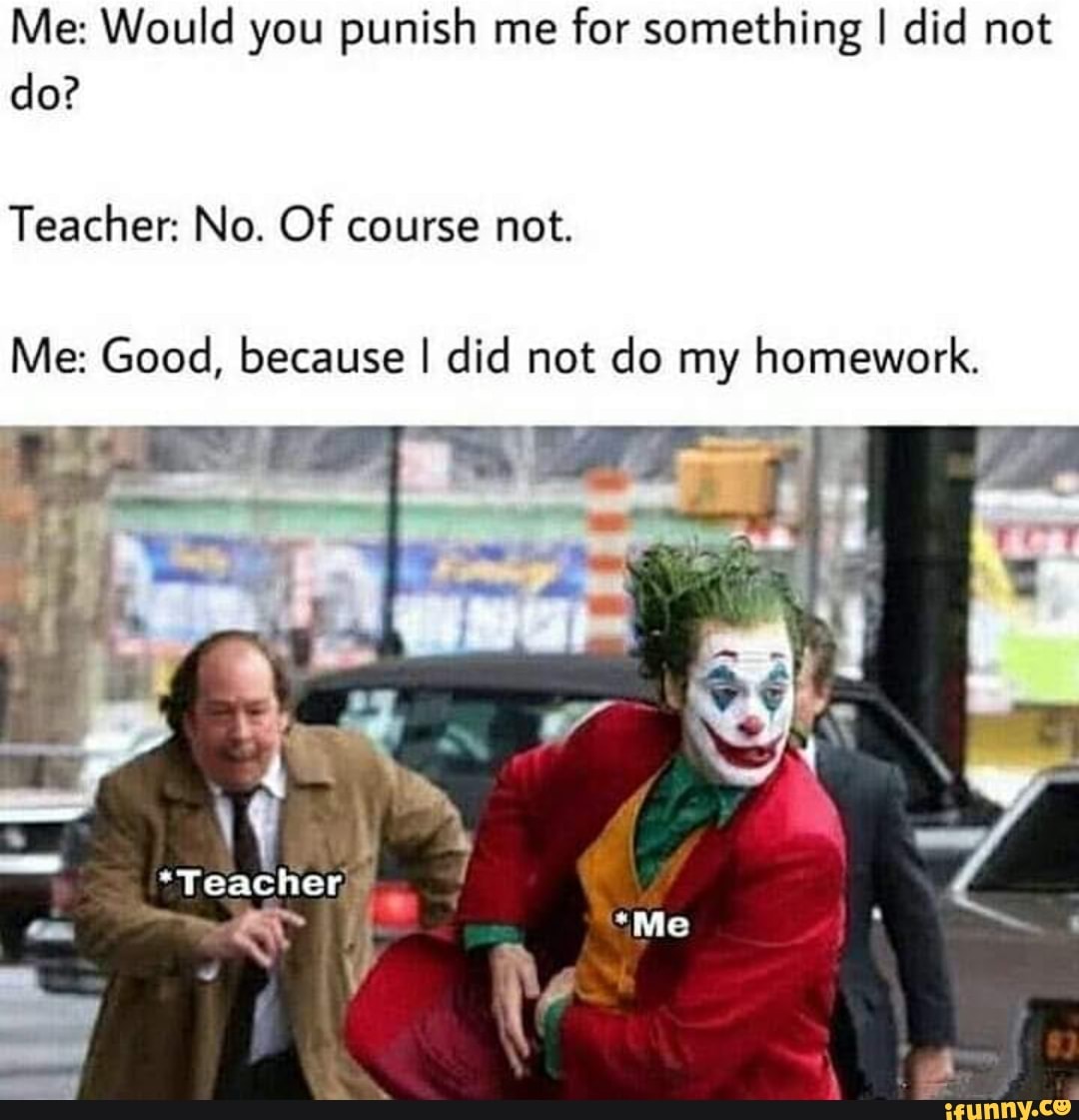 Me: Would you punish me
for something I did not
Teacher: No. Of course not.
Me: Good, because I did not do my homework.
