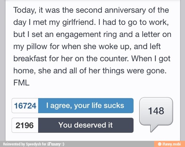 Today, it was the second anniversary of the
day I met my girlfriend. I had to go to work,
but I set an engagement ring and
a letter on
my pillow for when she woke up, and left
breakfast for her on the counter. When I got
home, she and all of her things were gone.
148