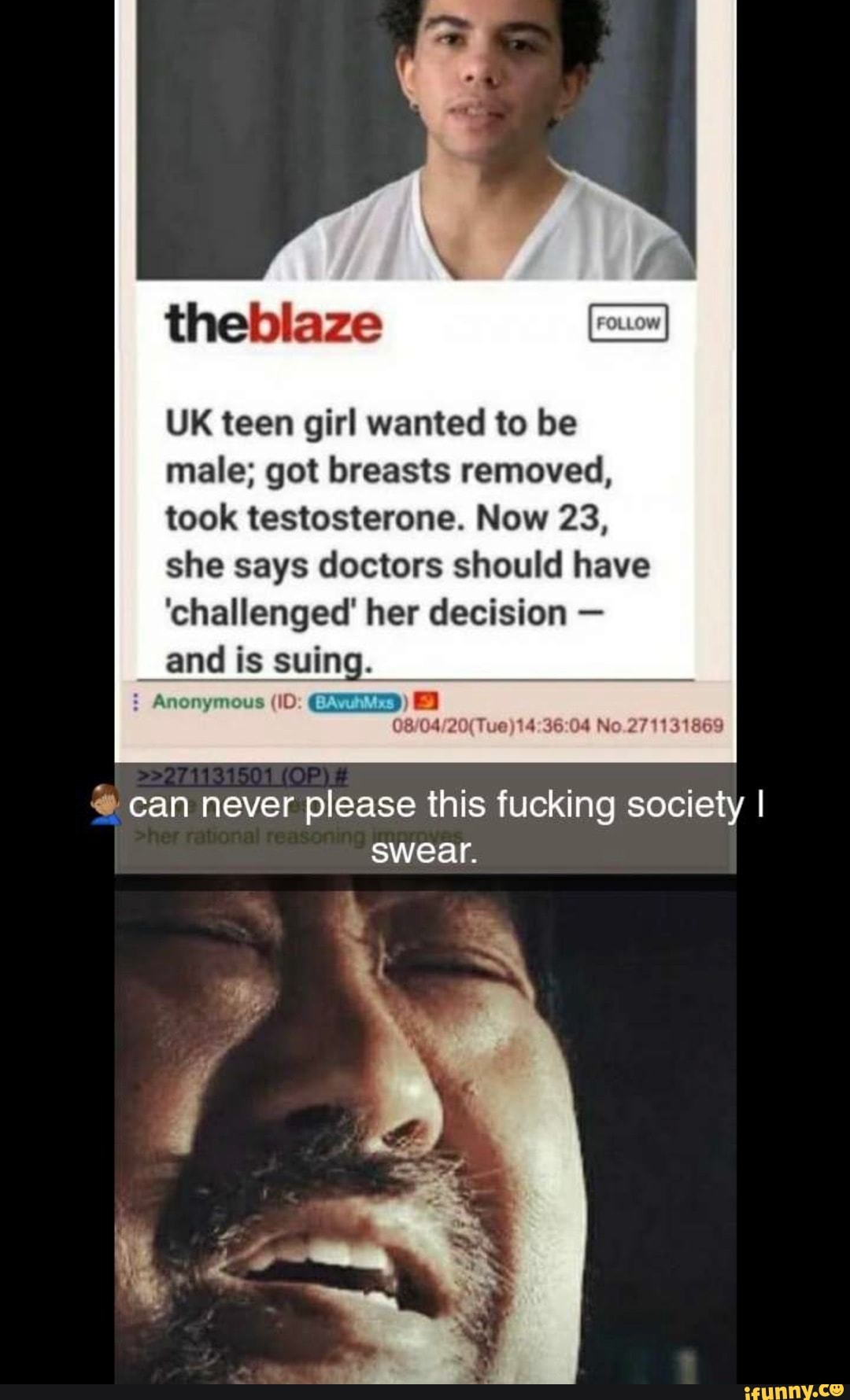 theblaze
UK teen girl wanted to be male; got breasts removed, took testosterone. Now 23, she says doctors should have
'challenged' her decision -
and is suing.
CA
No.271131869
can never please this fucking society I
swear.