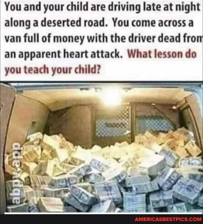 You and your child are driving late at night along a deserted road. You come across a van full of money with the driver dead fro an apparent heart attack. What lesson do you teach your child?