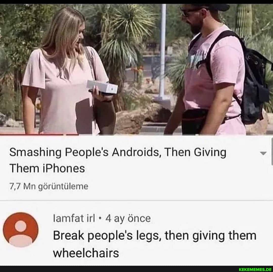 Smashing People's Androids, Then Giving
Them iPhones
7,7 Mn goruintileme
lamfat irl 4 ay 6nce
Break people's legs, then giving them
wheelchairs