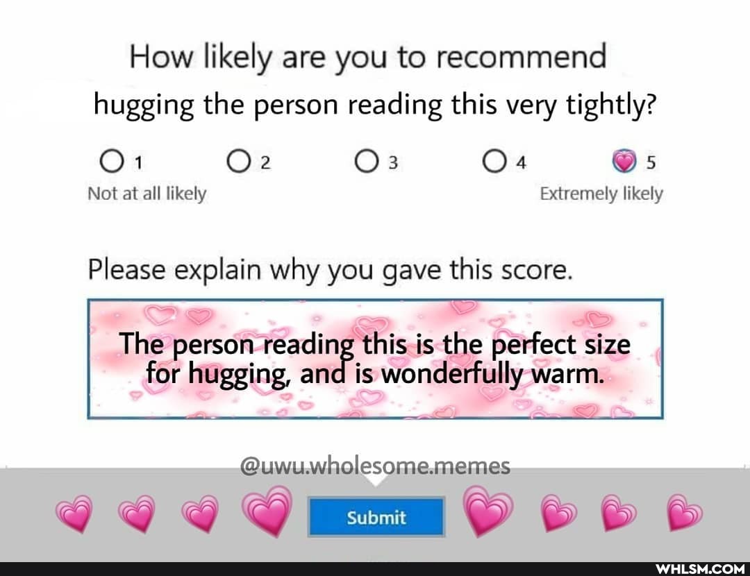 How likely are you to recommend hugging the person reading this very tightly?
Os
Not at all likely Extremely likely
Please explain why you gave this score.
The person I reading this is the perfect size
for hugging, and is wonderfully warm.
@uwu.wholesome.memes.
Submit