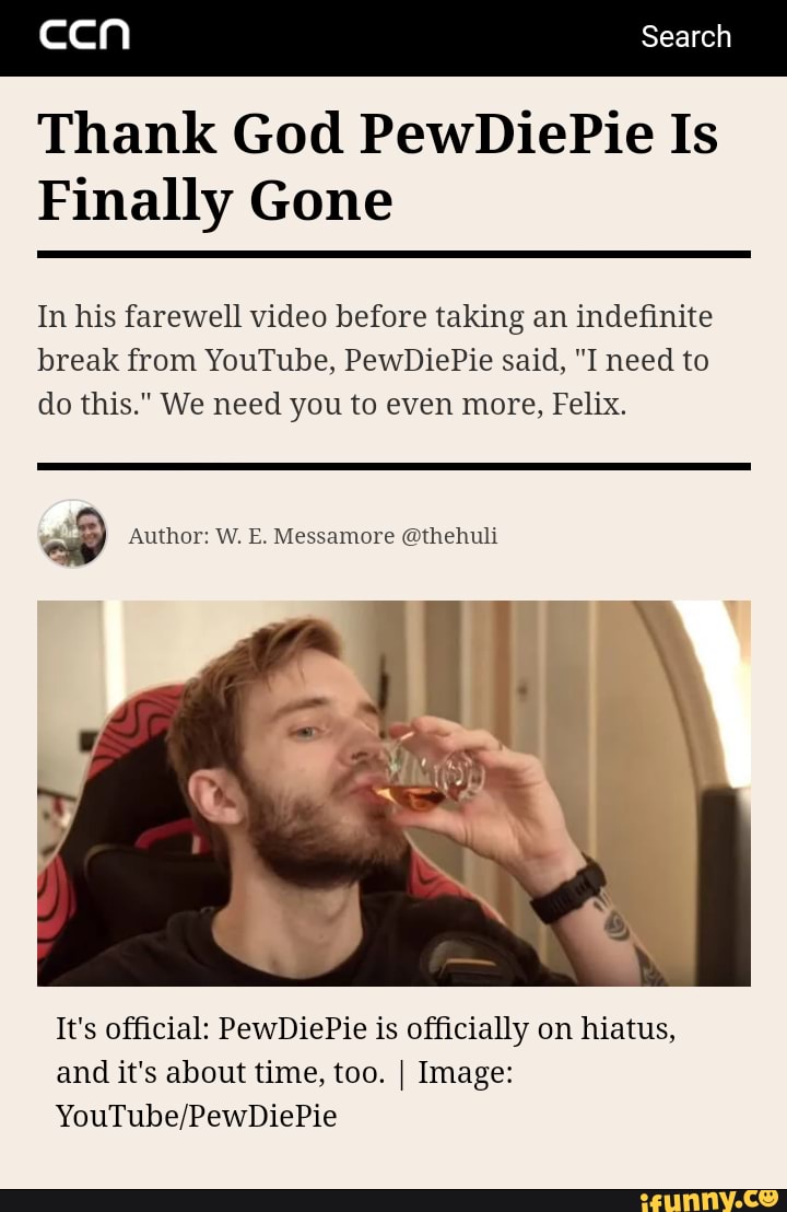 Thank God PewDiePie Is
Finally Gone
In his farewell video before taking an indefinite
break from YouTube, PewDiePie said, "I need to
do this." We need you to even more, Felix.
e Author: W. E. Messamore @thehuli
It's official: PewDiePie is officially on hiatus,
and it's about time, too. I Image:
YouTube/PewDiePie