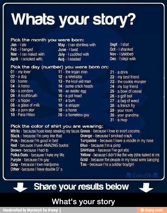 Whats your story?
Pick the month you were born:
Jan late May ran shirtless with Sept -Ishot
Feb -I banged June
beat Oct I shanked
Mar
[ran naked with July I cuddled with, Now -I stabbed
April smoked with Aug I needed Dec
Bick the day (number) you were bom on:
Of
any lover 'the trojan man 21 -adrink
02-a dog
atteletubby 22- my best fiend
03
homer 13
the koo-aid man 23 the cookie monster
Ahomo 14
some crack heads 24
any boy friend.
06 -a condom 15 an easter eng 25
06
A toothbrush 16-a pot head 26 -a gol bal
a hippie 17 -abum 27--a bag of weed
08
a glass of milk 38
a stígper 28
a
french fry
09- a pom star 19 -a horse 28
your mom
10
Paris Hilton 20 -a homeless guy 20
your grandma
31-amop
Pick the eolor of shirt you are wearing:
White
because hoes keep stealing my tacos Green
because I love to snort cocaine,
Black
because I'm sexy ke that 'Orange because I smoked crack
Pink
because I'm good in bed Turguoise because I have a noodle in my nose
Red
because Ihave AMAZING boobs Blue because Fina pimp
'Brown because I had to 'Shirtless
because I've got abs
Polka Dots
because I hate my life Yellow because didn't e way fo looked at me
Purple because I'm gay Gold
because the people in my head were banging
because love marijuana Tan bacause I'm a soldier boy/girl
'Other -because I have double D' s
"E Share your results below JD
What's your story - What's your story