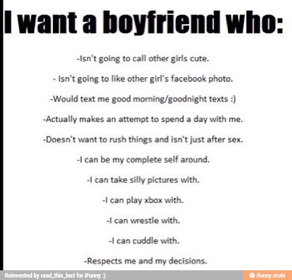 -Isn't going to call other girls cute.
Isn't going to like other girl's facebook photo.
-Would text me good morning/goodnight texts -Actually makes an attempt to spend a day with me.
-Doesn't want to rush things and isn't just after sex.
-1 can be my complete self around.
-I can take silly pictures with.
play
wrestle with.
-I can cuddle with.
-Respects me and my decisions.