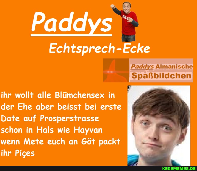 Paddys
Echtsprech-Ecke
'Paddys Almanische!'
Spaßbildchen
ihr wollt alle Blümchensex in _ der Ehe aber beisst bei erste
Date auf Prosperstrasse
schon in Hals wie Hayvan wenn Mete euch an Göt packt
ihr Piges