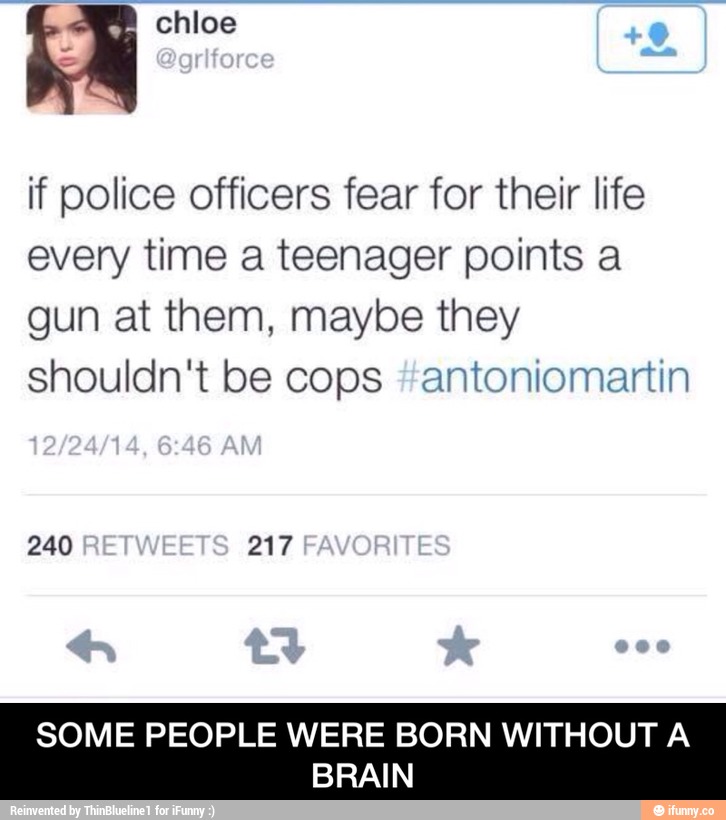 Chloe
if police officers fear for their Iife
every time a teenager points a
gun at them, maybe they
shouldn't be cops amtoniomamn
SOME PEOPLE WERE BORN WITHOUT A
BRAIN - SOME PEOPLE WERE BORN WITHOUT A BRAIN