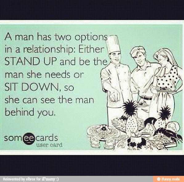 A man
has two options 7
in a
relationship: Elther I 4 GR 4N
STAND UP and be
AS
man she needs or
Í IS voy
SIT DOWN, so
O
she can see
the man
behind you.