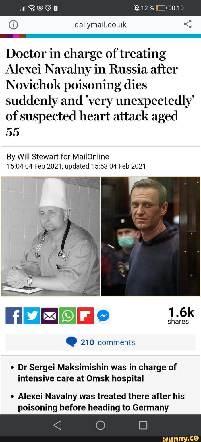 12
dailymail.co.uk <
al
Doctor in charge of treating
Alexei Navalny in Russia after
Novichok poisoning dies suddenly and 'very unexpectedly'
of suspected heart attack aged
55
By Will Stewart for MailOnline
04 Feb 2021, updated 04 Feb 2021
shares
@ 210 comments
Dr Sergei Maksimishin was in charge of intensive care at Omsk hospital
Alexei Navalny was treated there after his poisoning before heading to Germany