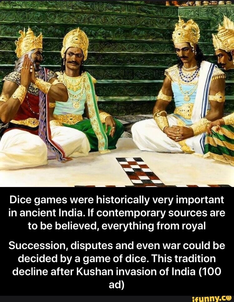 Dice games were historically very important
in ancient India. If contemporary sources are
to be believed, everything from royal
Succession, disputes and even war could be
decided by a game of dice. This tradition
decline after Kushan invasion of India (100 - Succession, disputes and even war could be decided by a game of dice. This tradition decline after Kushan invasion of India (100 ad)