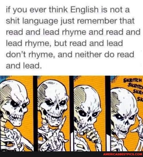 if you ever think English is not a shit language just remember that read and lead rhyme and read and lead rhyme, but read and lead don't rhyme, and neither do read and lead.