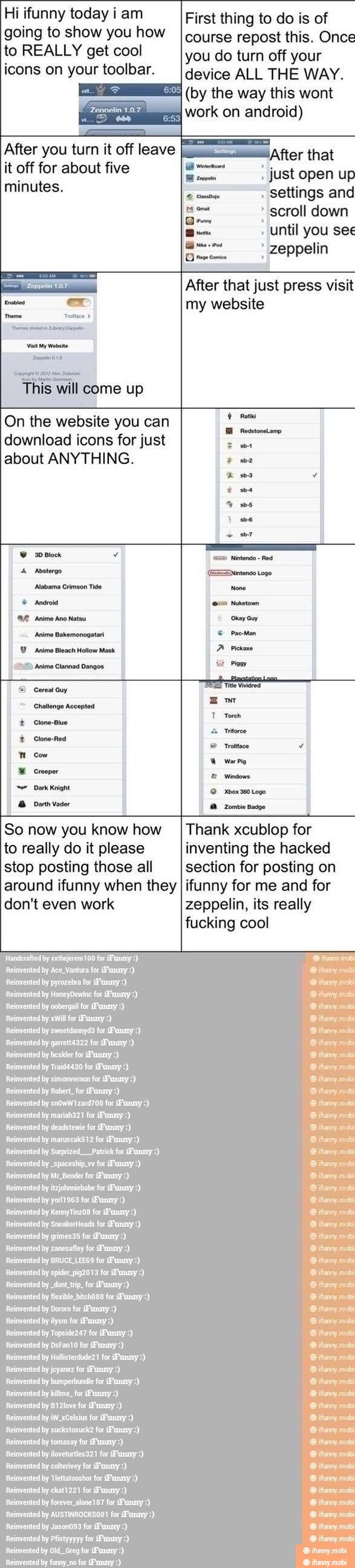 Hi ifunny today i am First thing to do is of
going to show you how
I course repost this. Once
Il you do turn off your
icons on your toolbar. [device ALL THE WAY.
SE
work on android)
After you turn it off leave I "After that
it off for about five a just open up
minutes. settings and scroll down
Until you ses
a
eppelin
my website
On the website you can
Pasi I
download icons for just ER
about ANYTHING. ER
Rad I
E
ERES