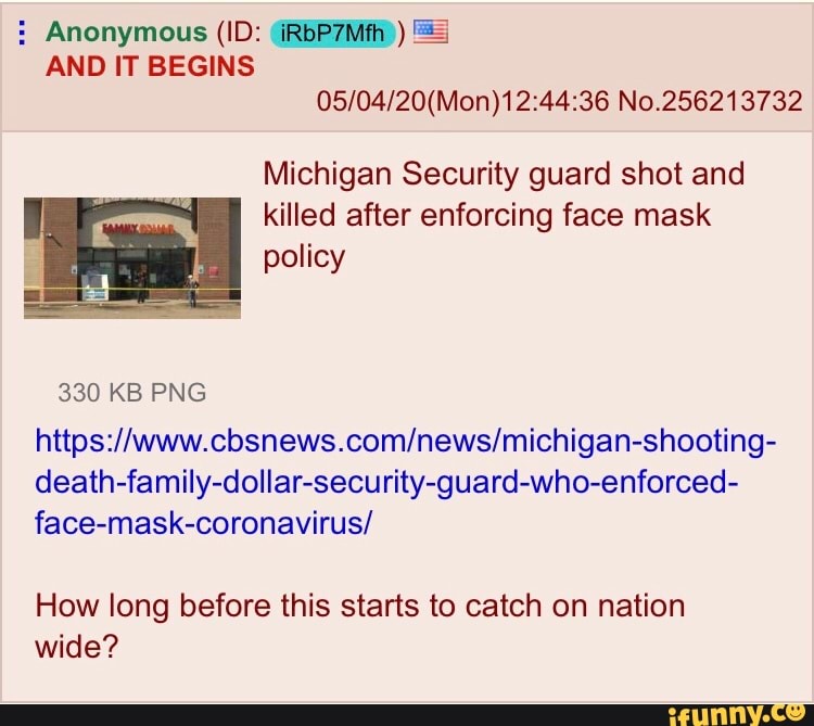 05/04/20(Mon) 12:44:36 No.256213732
Michigan Security guard shot and
killed after enforcing face mask
policy
https://www.cbsnews.com/news/michigan-shooting-
death-family-dollar-security-guard-who-enforced-
face-mask-coronavirus/
How long before this starts to catch on nation
wide?