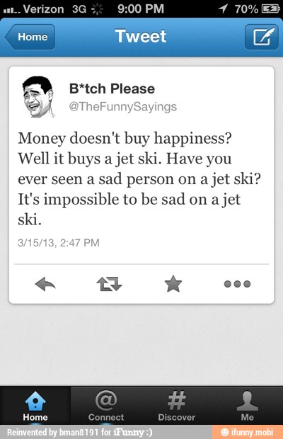 ALZA
E
a B*tch Please
Money doesn't buy happiness?
Well it buys a jet ski. Have you
ever seen a
sad person on
a jet ski?
It's impossible to be sad on a
jet
ski.