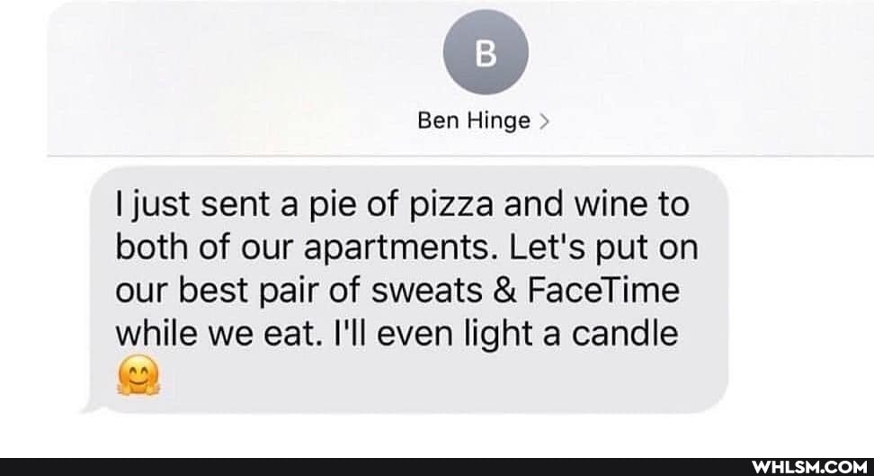 Ben Hinge
I just sent a pie of pizza and wine to both of our apartments. Let's put on our best pair of sweats & FaceTime while we eat. I'll even light a candle
'ag