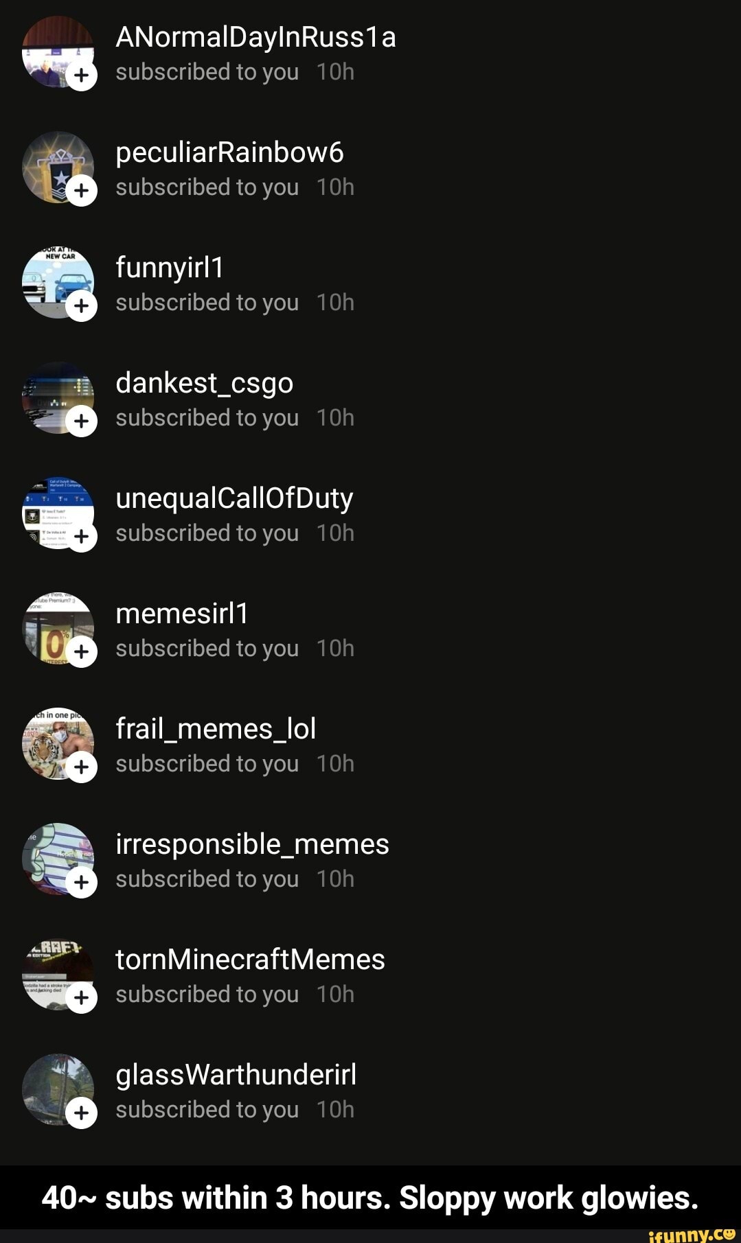 ANormalDayInRuss1a subscribed to you
peculiarRainbow6 subscribed to you
aN subscribed to you
dankest_csgo subscribed to you
unequalCallOfDuty
subscribed to you
memesirl1 subscribed to you
frail_memes_lol subscribed to you 10
irresponsible_memes subscribed to you 10
tornMinecraftMemes
subscribed to you 10
glassWarthunderirl
subscribed to you 10
40~ subs within 3 hours. Sloppy work glowies. - 40~ subs within 3 hours. Sloppy work glowies.