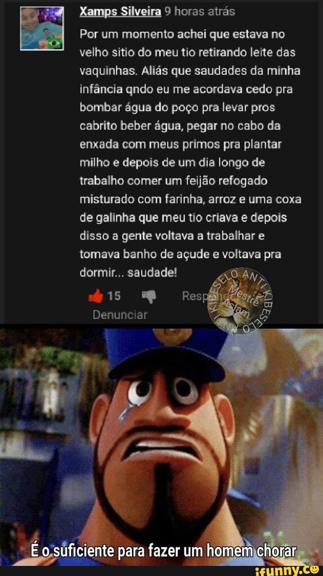 Xamps Silveira 9 horas atrás
Por um momento achei que estava no velho sitio do meu tio retirando leite das vaquinhas. Aliás que saudades da minha infância qndo eu me acordava cedo pra bombar água do poço pra levar pros cabrito beber água, pegar no cabo da enxada com meus primos pra plantar milho e depois de um dia longo de trabalho comer um feijão refogado misturado com farinha, arroz e uma coxa de galinha que meu tio criava e depois disso a gente voltava a trabalhar e tomava banho de açude e voltava pra dormir... saudade!
15
Denunciar
o sufi ciente para fazer um em chorar