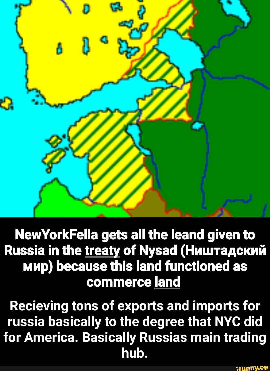 NewYorkFella gets all the leand given to
Russia in the treaty of Nysad (Huuragckniá
mup) because this land functioned as
commerce land
Recieving tons of exports and imports for
russia basically to the degree that NYC did
for America. Basically Russias main trading
hub. - Recieving tons of exports and imports for russia basically to the degree that NYC did for America. Basically Russias main trading hub.