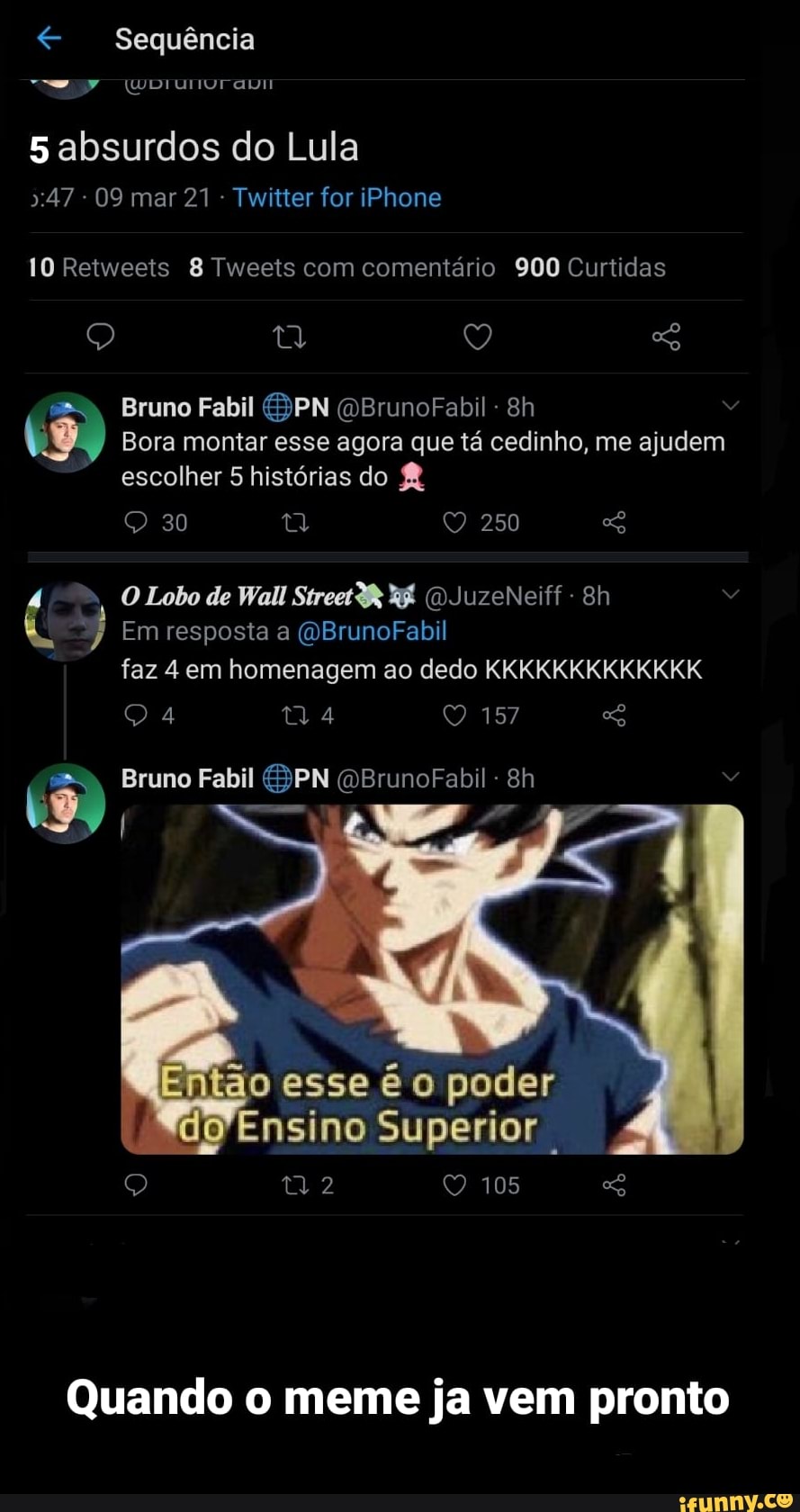 Sequência
5 absurdos do Lula
":47 - 09 mar 21 - Twitter for iPhone
10 Retweets 8 Tweets com comentário 900 Curtidas
o) (V,
Bruno Fabil PN (OBrunoFabil
Bora montar esse agora que tá cedinho, me ajudem escolher 5 histórias do
QQ 30 250
O Lobo de Wall Street R& (DJuzeNeiff -
Em resposta a (OBrunoFabil faz 4 em homenagem ao dedo KKKKKKKKKKKKK
157
Bruno Fabil (OBrunoFabil
do esse é o poder
Ensino Superior
105
Quando o meme ja vem pronto