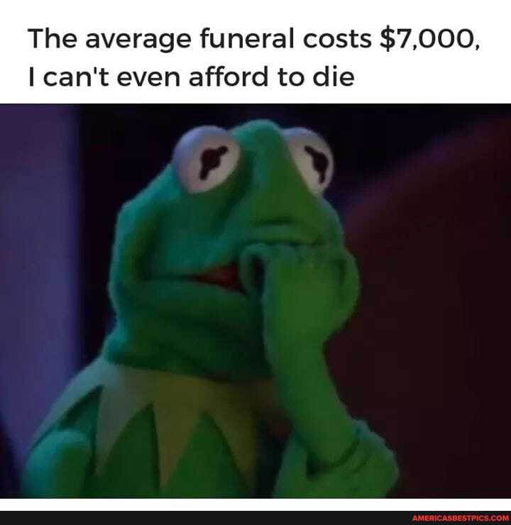 The average funeral costs $7,000,
can't even afford to die