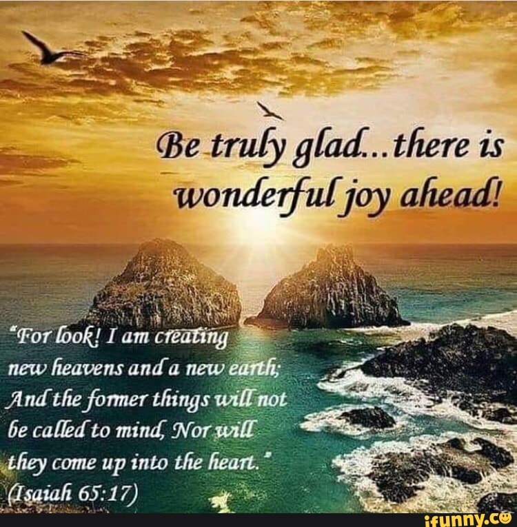 Be truly glad... there is wonderful joy ahead! or new heavens and new ...