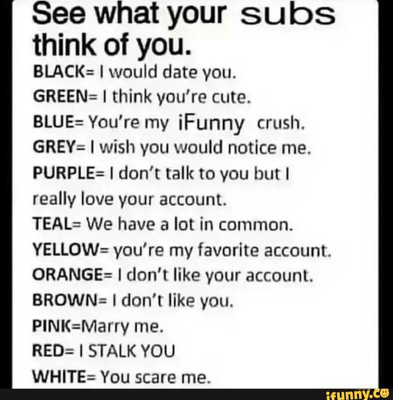 See what your subs
think of you.
BLACK: I would date you.
GREEN= I think you're cute.
BLUE: You’re my iFunny crush.
GREY: I wish you would notice me.
PURPLE: I don't talk to you but I
really love your account.
TEAL: We have a lot in common.
YELLOW= you're my favorite account.
0RANGE= I don’t like your account.
BROWN: I don't like you.
PINK=Marry me.
RED: I STALK YOU
WHITE= You scare me.