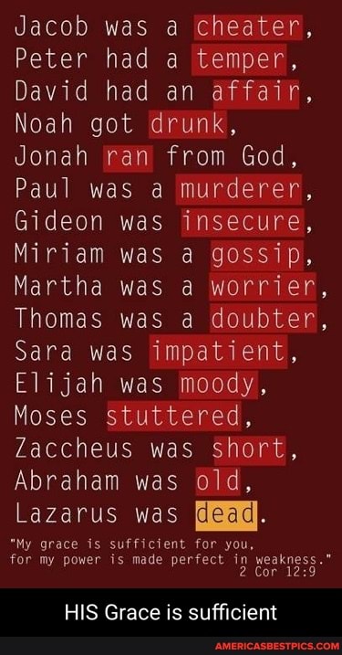 Jacob was a cheater,
Peter had a temper,
David had an affair,
Noah got drunk,
Jonah ran from God,
Paul was a murderer,
Gideon was insecure,
Miriam was a gossip,
Martha was a worrier,
Thomas was a doubter,
Sara was impatient,
Elijah was moody,
Moses stuttered,
Zaccheus was short,
Abraham was old,
Lazarus was
"My grace is sufficient for you, for my power is made perfect in weakness."
2 Cor
HIS Grace is sufficient