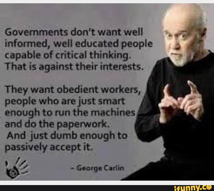 Governments don’t want well
,
.
7."
informed, well educated people "
capable of critical thinking.
That is against their interests.
They want obedient workers,
people who arejust smart
enough to run the machines
and do the paperwork.
And just dumb enough to
passively accept it.