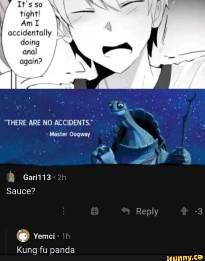 It'sso \ tight!
Am accidentally doing
anal again?
"THERE ARE NO ACCIDENTS."
Master Oogway
Gari113
Sauce?
Reply
Kung fu panda