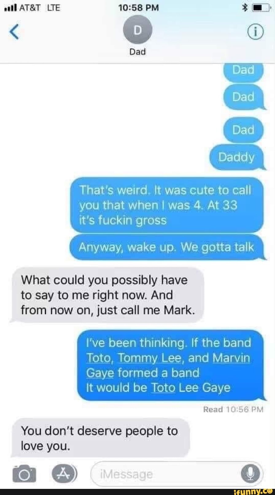 EA
That's weird. It was cute to call
you that when I was 4. At 33
it's fuckin gross
Anyway, wake up. We gotta talk
What could you possibly have
to say to me right now. And
from now on, just call me Mark.
I've been thinking. If the band
Toto, Tommy Lee, and Marvin
Gaye formed a band
it would be Toto Lee Gaye
Read 10:56 PM
You don't deserve people to
love you.