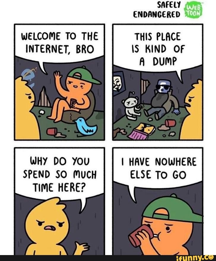 SAFELY ENDANGERED
DUMP
WELCOME TO THE THIS PLACE INTERNET, BRO \S KIND OF
WHY DO You I HAVE NOWHERE SPEND SO MUCH ELSE To GO TIME HERE?
