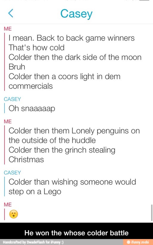 Casey
I mean. Back to back game winners
That's how cold
Colder then the dark side of the moon
Colder then a coors light in dem
commercials
ME
Colder then them Lonely penguins on
the outside of the huddle
Colder then the grinch stealing
Christmas
Colder than wishing someone would
step on a Lego
He won the whose colder battle - He won the whose colder battle