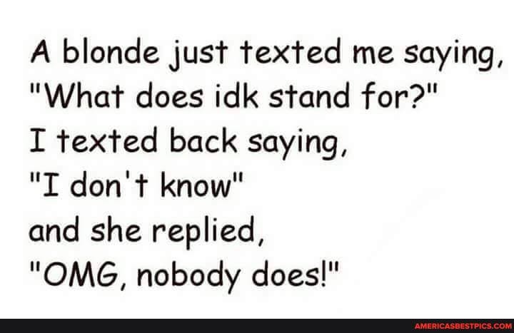A blonde just texted me saying,
"What does idk stand for?"
I texted back saying,
"I don't know"
and she replied,
"ORG, nobody does!"
