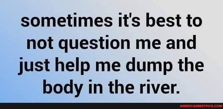 sometimes it's best to not question me and just help me dump the body in the river.