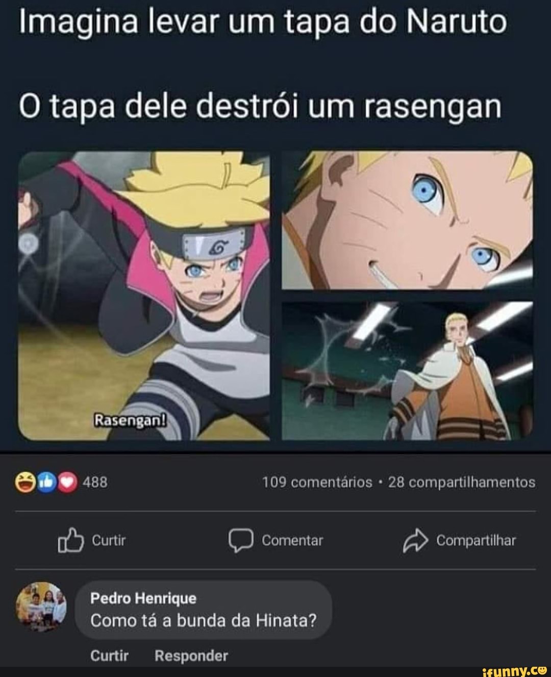 Imagina levar um tapa do Naruto
O tapa dele destrói um rasengan
488 109 comentários 28 compartilhamentos
Curtir Comentar Compartilhar
Pedro Henrique
Como tá a bunda da Hinata?
Curtir Responder