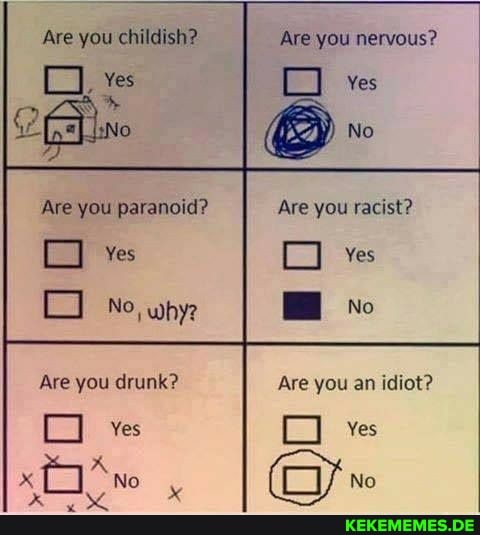 Are you childish?
Yes
Are you paranoid?
No, why
Are you drunk?
No
Are you nervous?
ves
Are you racist?
ves
No
Are you an idiot?
an