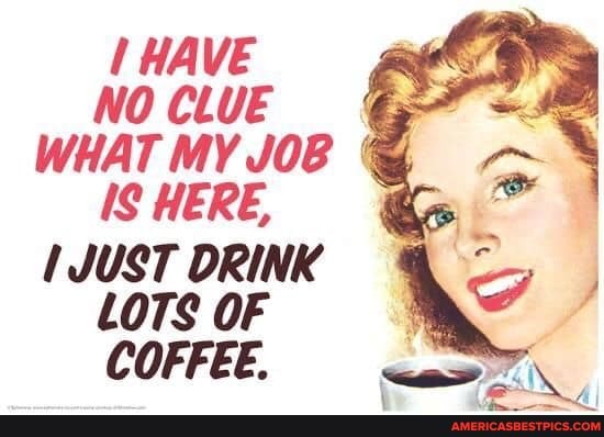 HAVE NO CLUE WHAT MY JOB IS HERE,
JUST DRINK LOTS OF COFFEE.